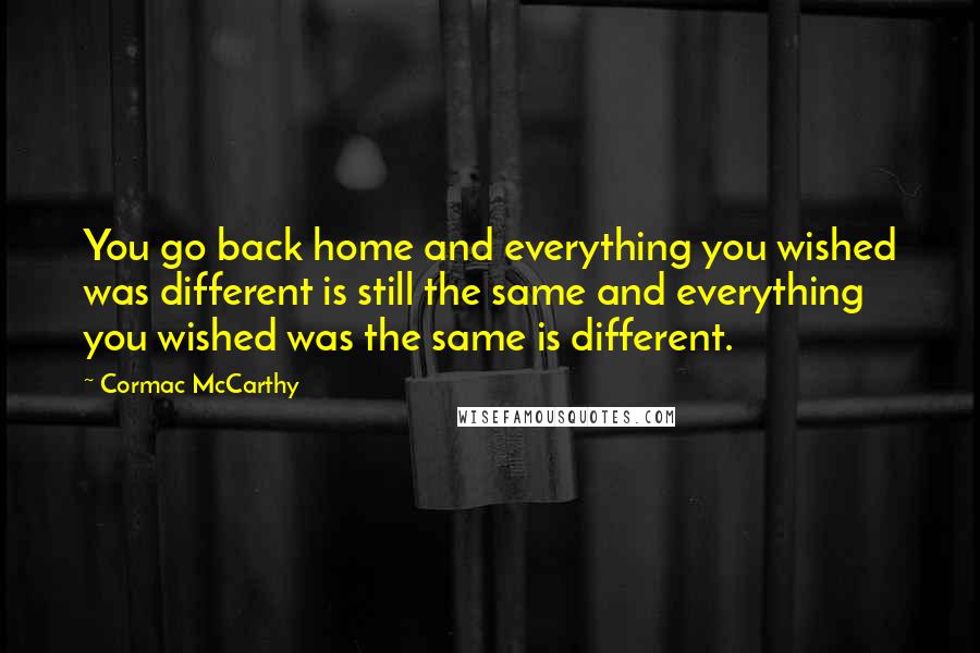 Cormac McCarthy Quotes: You go back home and everything you wished was different is still the same and everything you wished was the same is different.