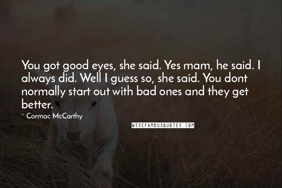 Cormac McCarthy Quotes: You got good eyes, she said. Yes mam, he said. I always did. Well I guess so, she said. You dont normally start out with bad ones and they get better.