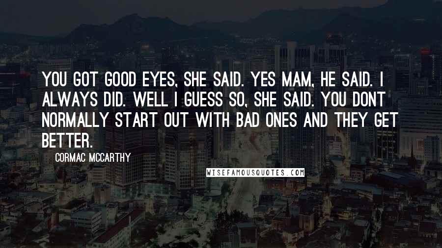 Cormac McCarthy Quotes: You got good eyes, she said. Yes mam, he said. I always did. Well I guess so, she said. You dont normally start out with bad ones and they get better.