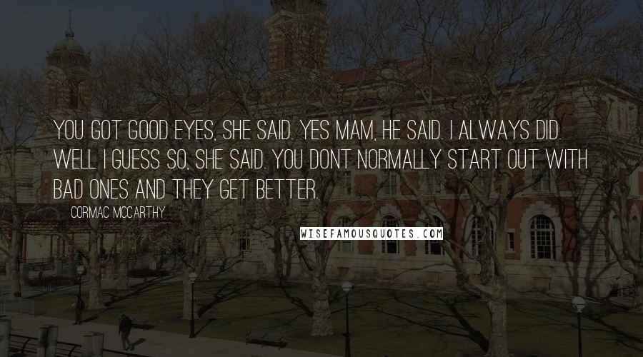 Cormac McCarthy Quotes: You got good eyes, she said. Yes mam, he said. I always did. Well I guess so, she said. You dont normally start out with bad ones and they get better.