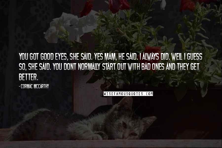 Cormac McCarthy Quotes: You got good eyes, she said. Yes mam, he said. I always did. Well I guess so, she said. You dont normally start out with bad ones and they get better.