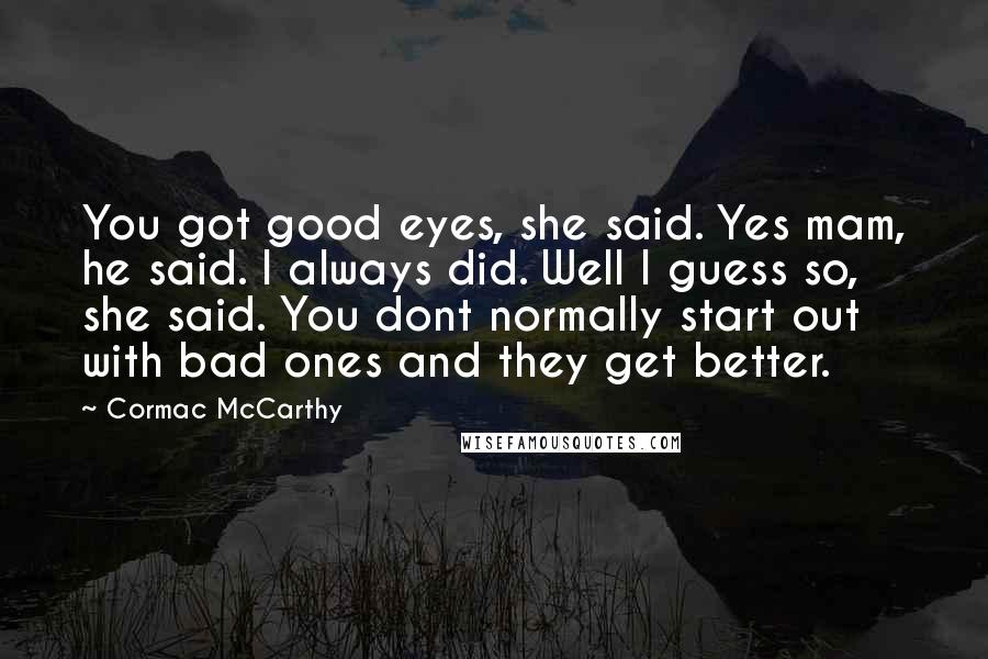 Cormac McCarthy Quotes: You got good eyes, she said. Yes mam, he said. I always did. Well I guess so, she said. You dont normally start out with bad ones and they get better.