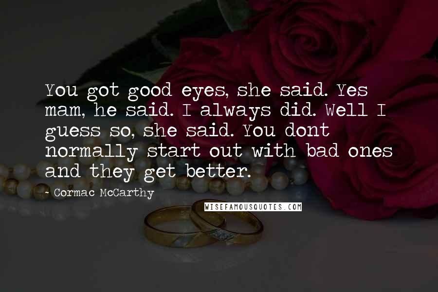 Cormac McCarthy Quotes: You got good eyes, she said. Yes mam, he said. I always did. Well I guess so, she said. You dont normally start out with bad ones and they get better.