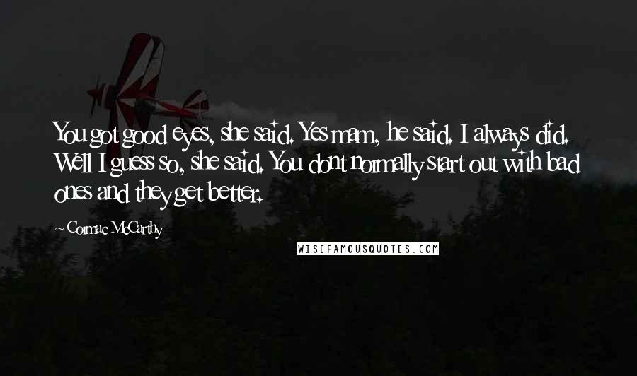 Cormac McCarthy Quotes: You got good eyes, she said. Yes mam, he said. I always did. Well I guess so, she said. You dont normally start out with bad ones and they get better.