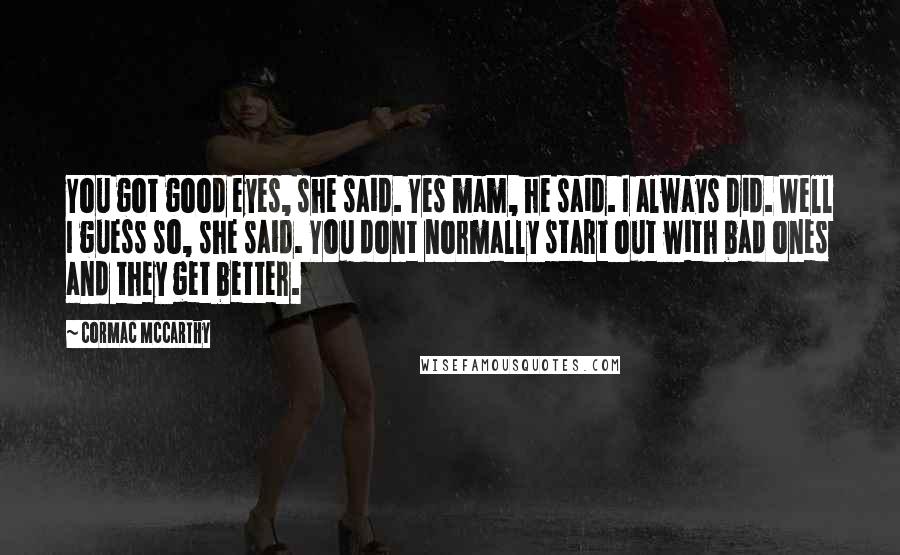Cormac McCarthy Quotes: You got good eyes, she said. Yes mam, he said. I always did. Well I guess so, she said. You dont normally start out with bad ones and they get better.