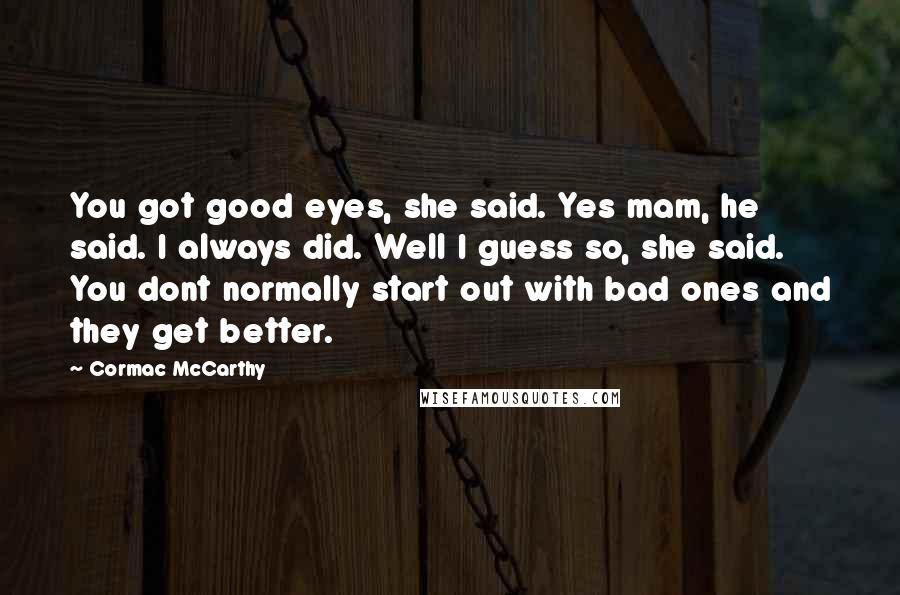 Cormac McCarthy Quotes: You got good eyes, she said. Yes mam, he said. I always did. Well I guess so, she said. You dont normally start out with bad ones and they get better.