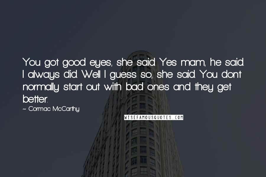 Cormac McCarthy Quotes: You got good eyes, she said. Yes mam, he said. I always did. Well I guess so, she said. You dont normally start out with bad ones and they get better.