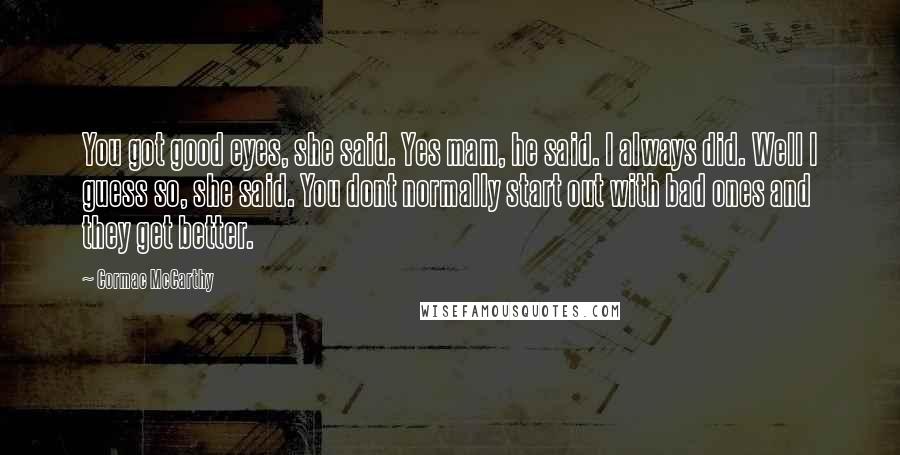 Cormac McCarthy Quotes: You got good eyes, she said. Yes mam, he said. I always did. Well I guess so, she said. You dont normally start out with bad ones and they get better.