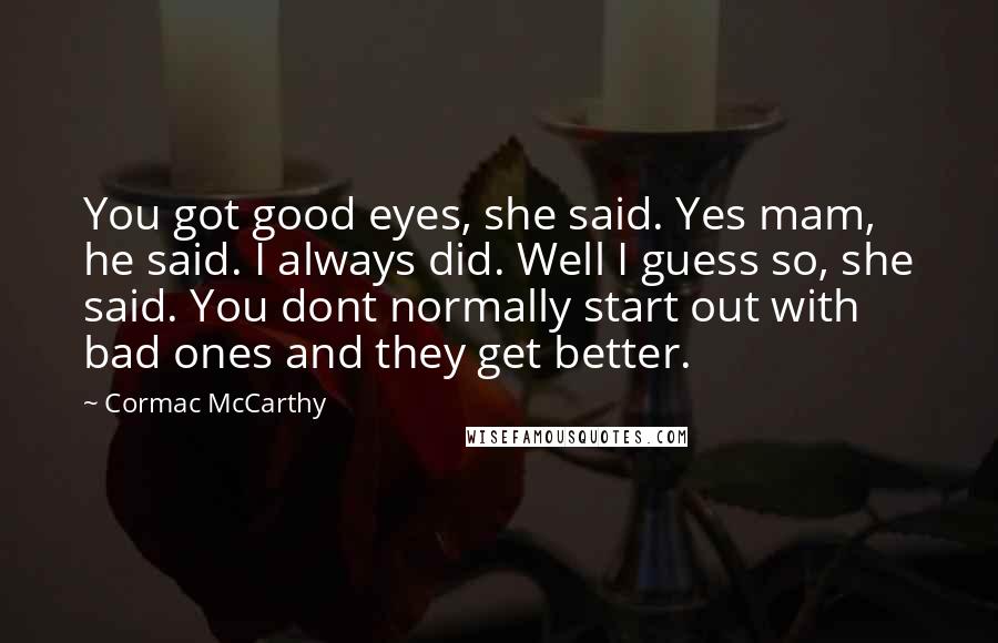 Cormac McCarthy Quotes: You got good eyes, she said. Yes mam, he said. I always did. Well I guess so, she said. You dont normally start out with bad ones and they get better.