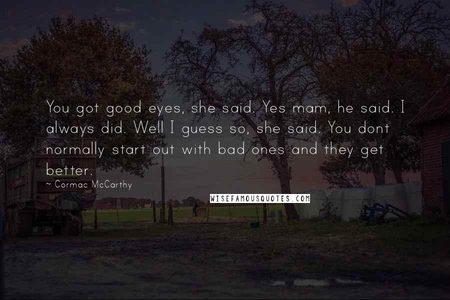 Cormac McCarthy Quotes: You got good eyes, she said. Yes mam, he said. I always did. Well I guess so, she said. You dont normally start out with bad ones and they get better.