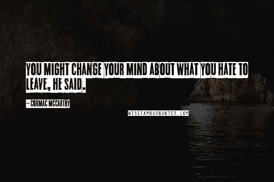 Cormac McCarthy Quotes: You might change your mind about what you hate to leave, he said.