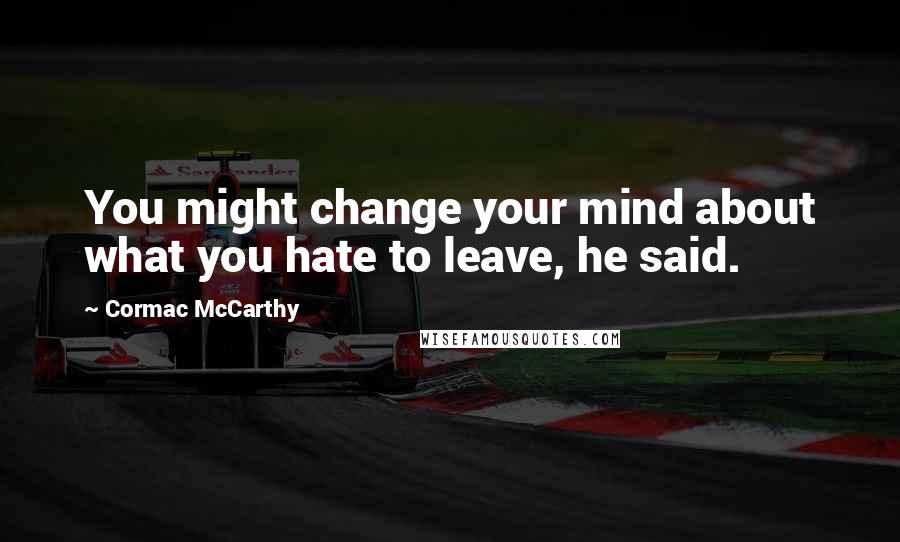 Cormac McCarthy Quotes: You might change your mind about what you hate to leave, he said.