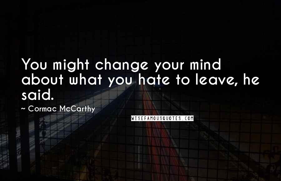 Cormac McCarthy Quotes: You might change your mind about what you hate to leave, he said.