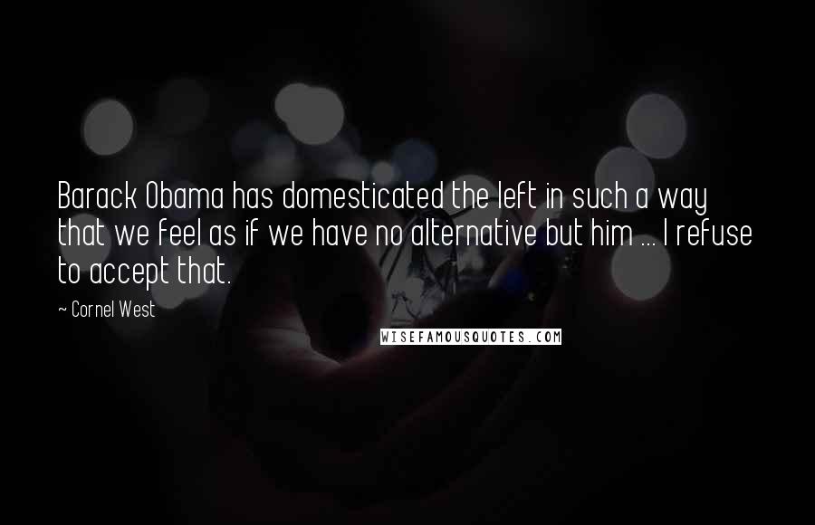 Cornel West Quotes: Barack Obama has domesticated the left in such a way that we feel as if we have no alternative but him ... I refuse to accept that.