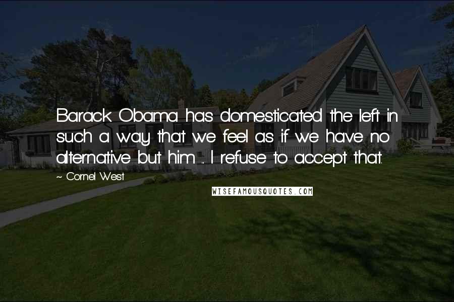 Cornel West Quotes: Barack Obama has domesticated the left in such a way that we feel as if we have no alternative but him ... I refuse to accept that.