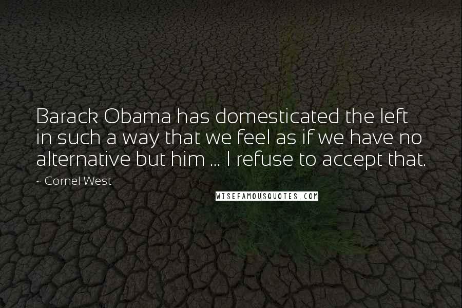 Cornel West Quotes: Barack Obama has domesticated the left in such a way that we feel as if we have no alternative but him ... I refuse to accept that.