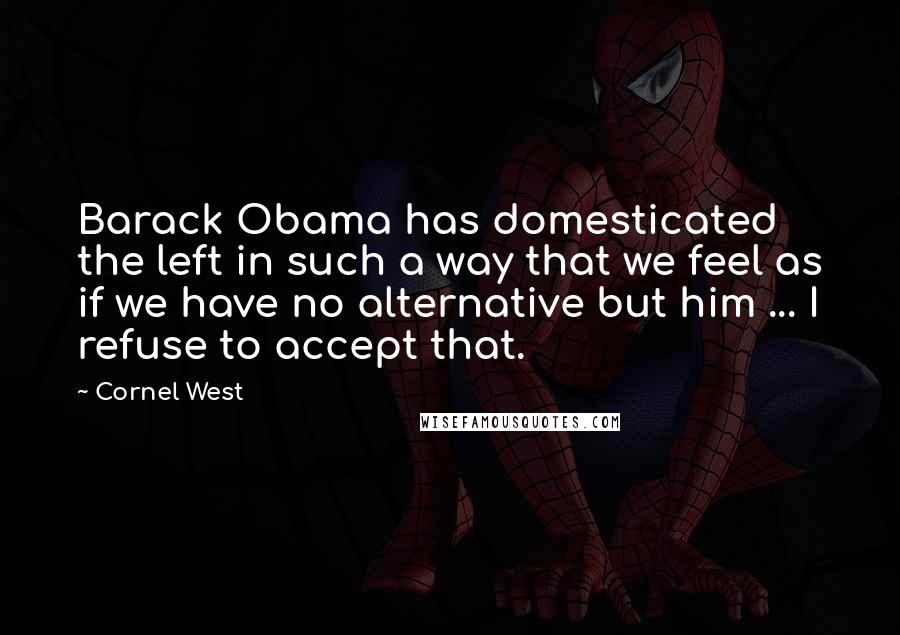 Cornel West Quotes: Barack Obama has domesticated the left in such a way that we feel as if we have no alternative but him ... I refuse to accept that.