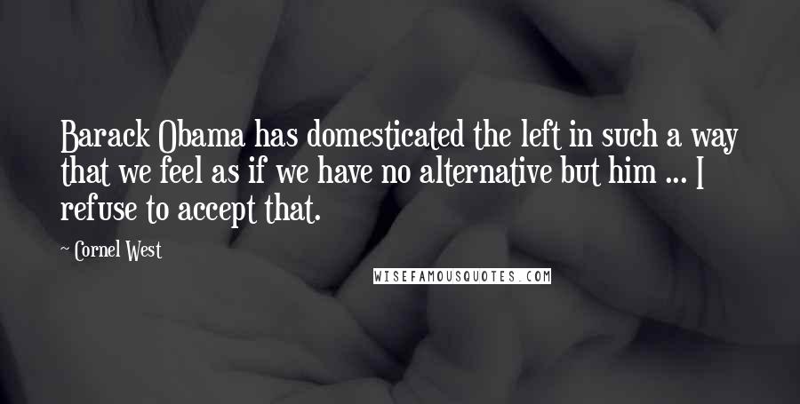 Cornel West Quotes: Barack Obama has domesticated the left in such a way that we feel as if we have no alternative but him ... I refuse to accept that.