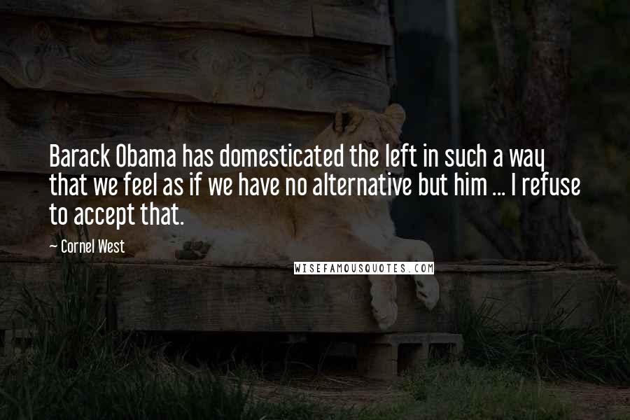 Cornel West Quotes: Barack Obama has domesticated the left in such a way that we feel as if we have no alternative but him ... I refuse to accept that.