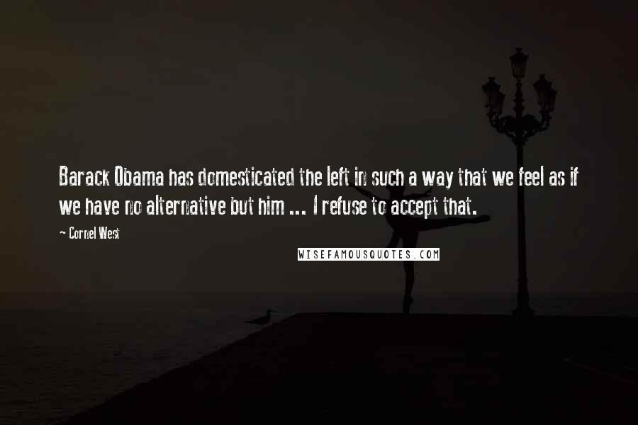 Cornel West Quotes: Barack Obama has domesticated the left in such a way that we feel as if we have no alternative but him ... I refuse to accept that.