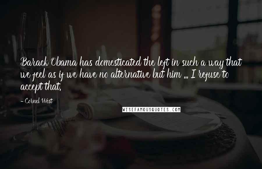 Cornel West Quotes: Barack Obama has domesticated the left in such a way that we feel as if we have no alternative but him ... I refuse to accept that.