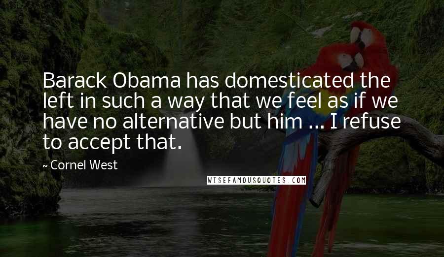 Cornel West Quotes: Barack Obama has domesticated the left in such a way that we feel as if we have no alternative but him ... I refuse to accept that.
