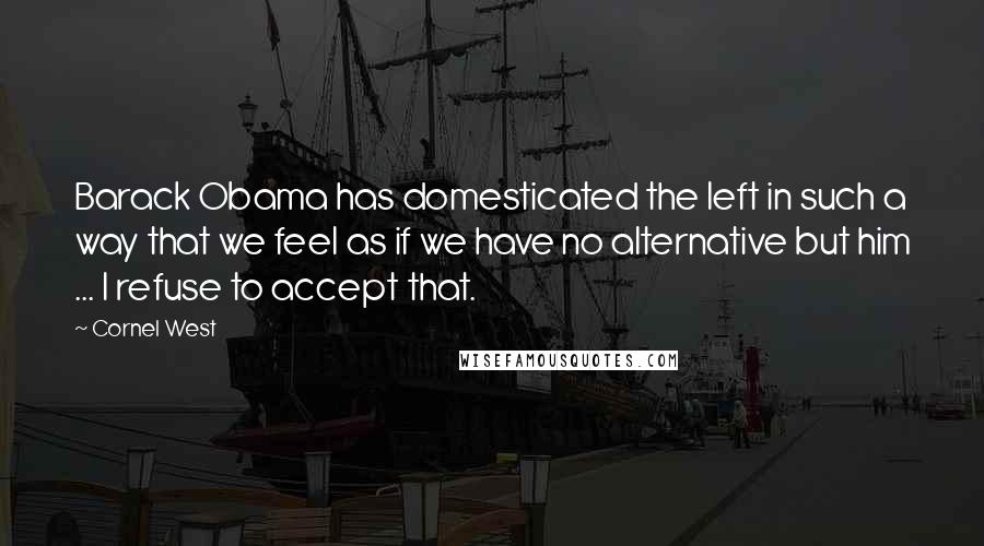 Cornel West Quotes: Barack Obama has domesticated the left in such a way that we feel as if we have no alternative but him ... I refuse to accept that.