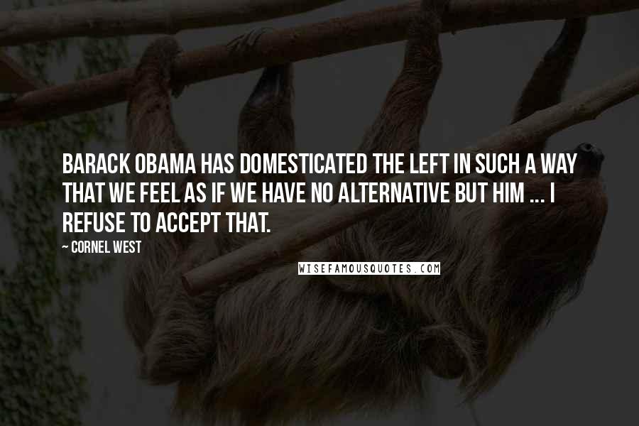 Cornel West Quotes: Barack Obama has domesticated the left in such a way that we feel as if we have no alternative but him ... I refuse to accept that.