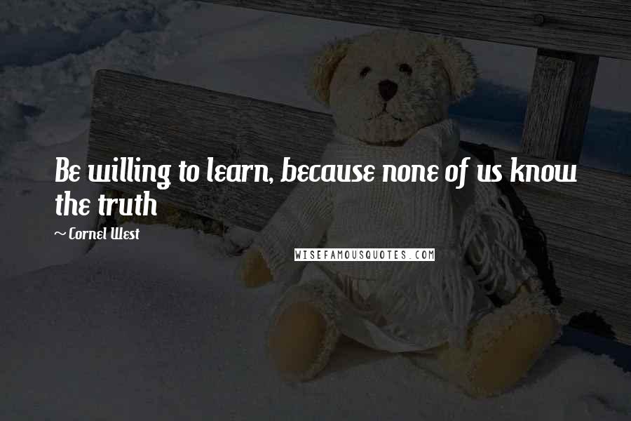 Cornel West Quotes: Be willing to learn, because none of us know the truth