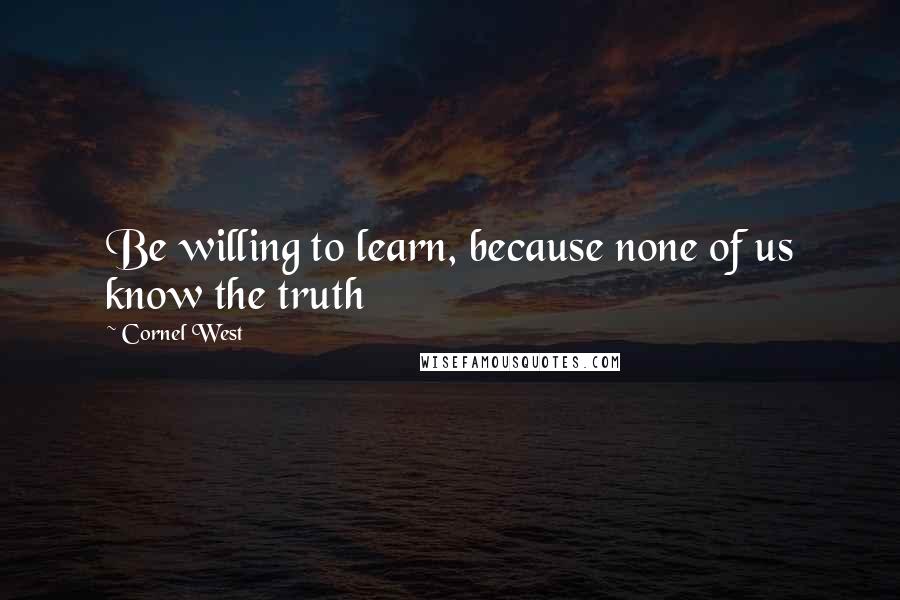 Cornel West Quotes: Be willing to learn, because none of us know the truth