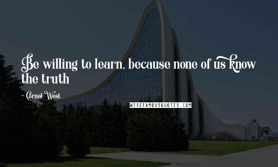 Cornel West Quotes: Be willing to learn, because none of us know the truth