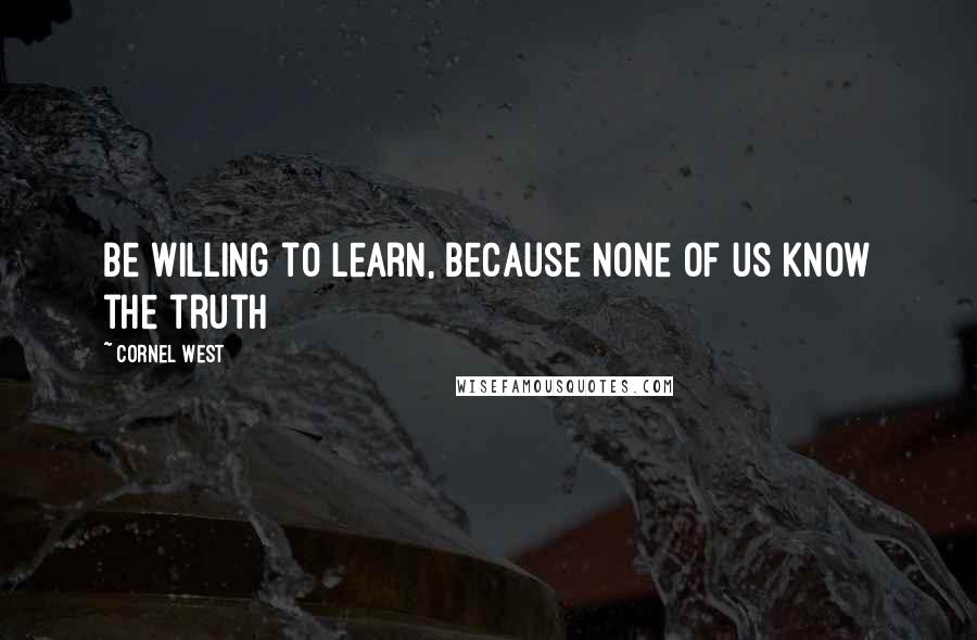 Cornel West Quotes: Be willing to learn, because none of us know the truth