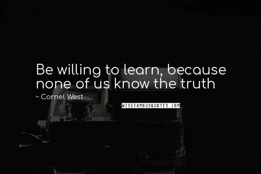 Cornel West Quotes: Be willing to learn, because none of us know the truth