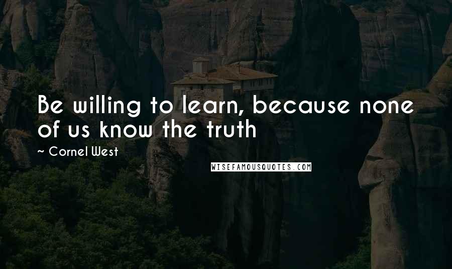 Cornel West Quotes: Be willing to learn, because none of us know the truth