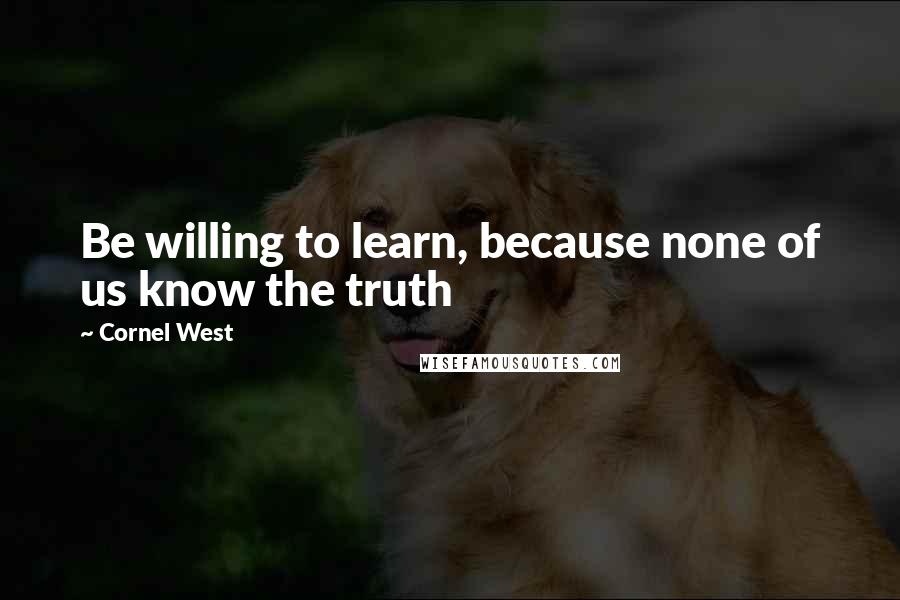 Cornel West Quotes: Be willing to learn, because none of us know the truth