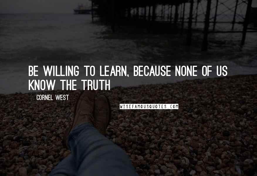 Cornel West Quotes: Be willing to learn, because none of us know the truth