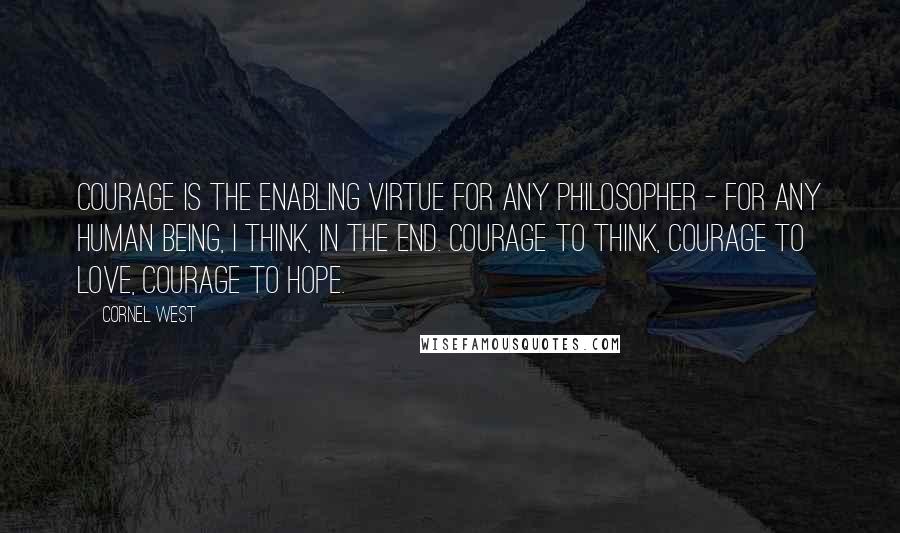 Cornel West Quotes: Courage is the enabling virtue for any philosopher - for any human being, I think, in the end. Courage to think, courage to love, courage to hope.