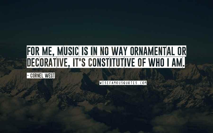 Cornel West Quotes: For me, music is in no way ornamental or decorative, it's constitutive of who I am.