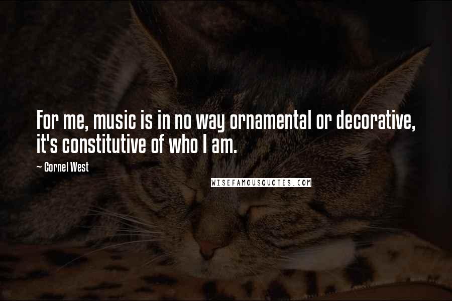 Cornel West Quotes: For me, music is in no way ornamental or decorative, it's constitutive of who I am.