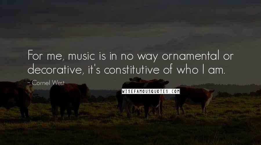 Cornel West Quotes: For me, music is in no way ornamental or decorative, it's constitutive of who I am.