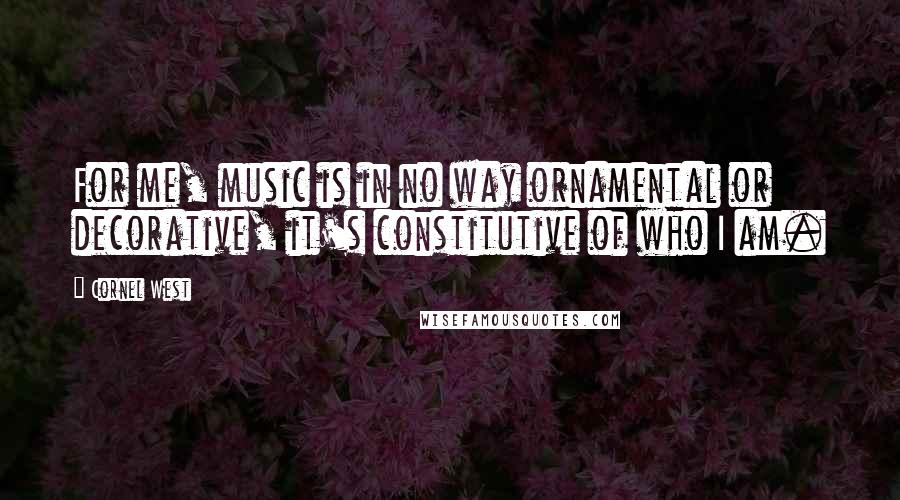 Cornel West Quotes: For me, music is in no way ornamental or decorative, it's constitutive of who I am.