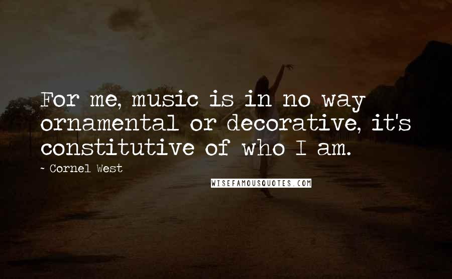 Cornel West Quotes: For me, music is in no way ornamental or decorative, it's constitutive of who I am.