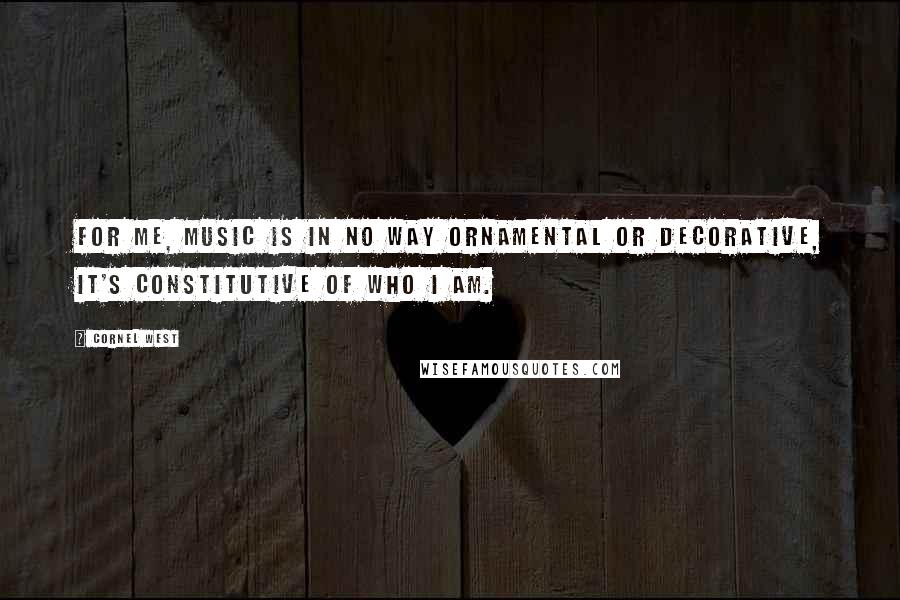 Cornel West Quotes: For me, music is in no way ornamental or decorative, it's constitutive of who I am.