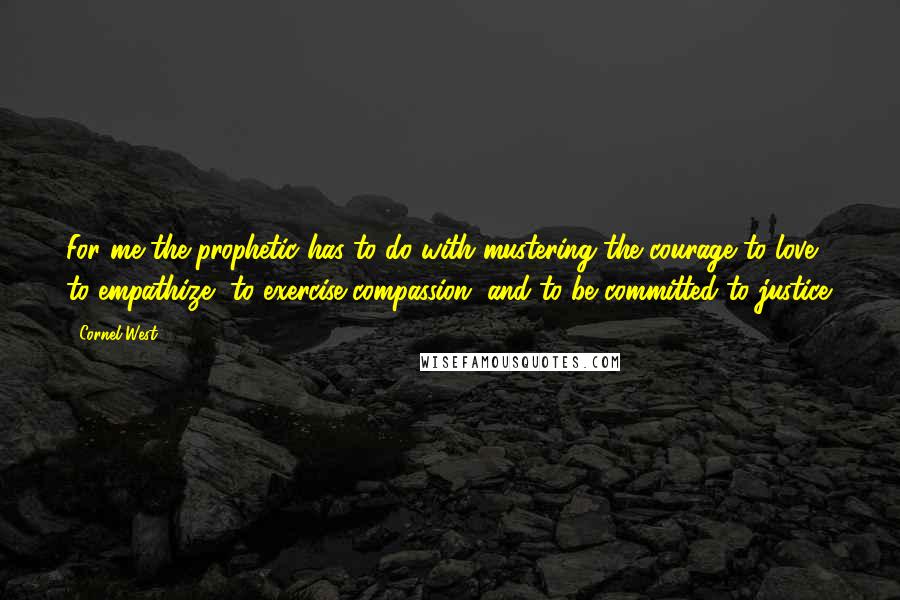 Cornel West Quotes: For me the prophetic has to do with mustering the courage to love, to empathize, to exercise compassion, and to be committed to justice.