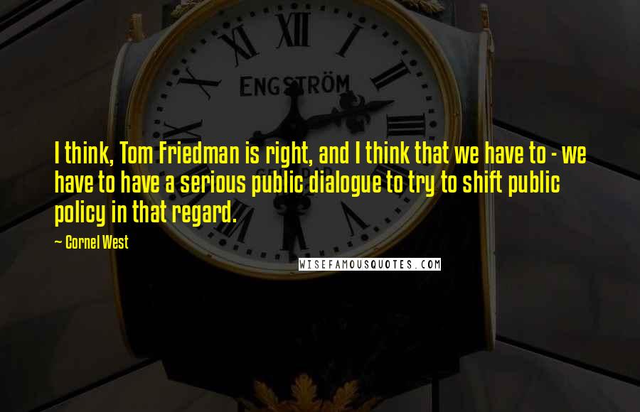 Cornel West Quotes: I think, Tom Friedman is right, and I think that we have to - we have to have a serious public dialogue to try to shift public policy in that regard.
