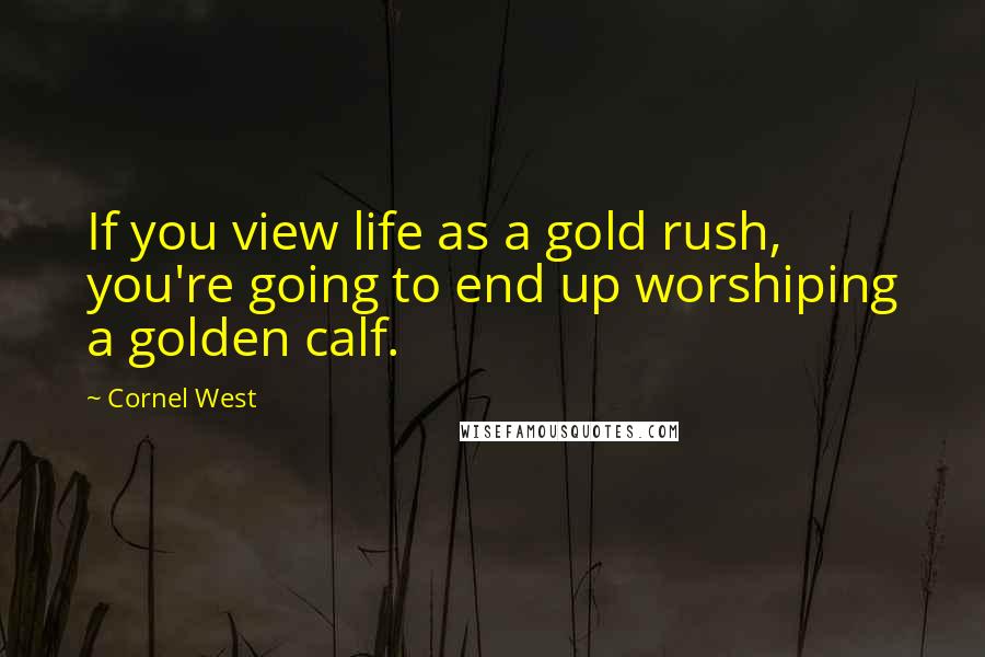 Cornel West Quotes: If you view life as a gold rush, you're going to end up worshiping a golden calf.