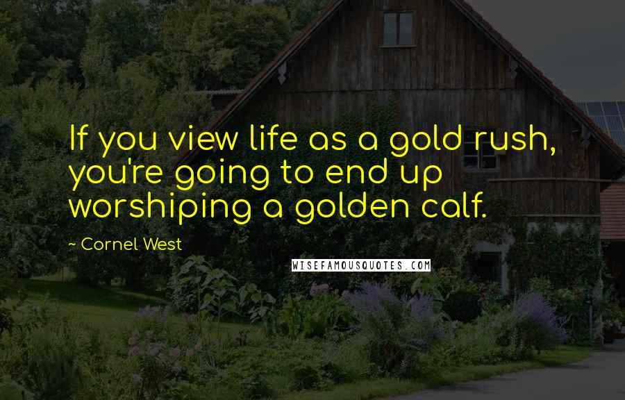 Cornel West Quotes: If you view life as a gold rush, you're going to end up worshiping a golden calf.