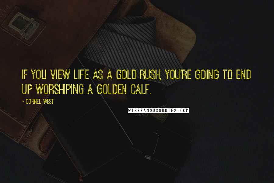 Cornel West Quotes: If you view life as a gold rush, you're going to end up worshiping a golden calf.