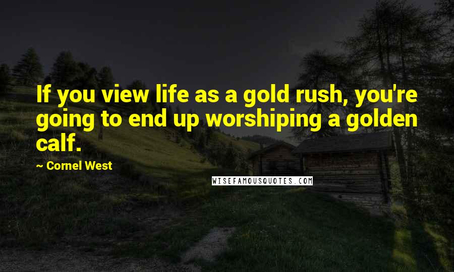 Cornel West Quotes: If you view life as a gold rush, you're going to end up worshiping a golden calf.