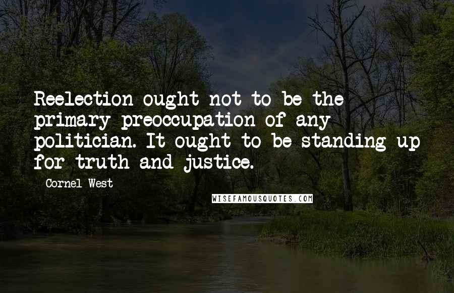 Cornel West Quotes: Reelection ought not to be the primary preoccupation of any politician. It ought to be standing up for truth and justice.